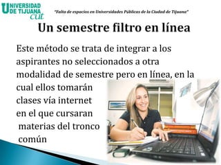 Este método se trata de integrar a los
aspirantes no seleccionados a otra
modalidad de semestre pero en línea, en la
cual ellos tomarán
clases vía internet
en el que cursaran
materias del tronco
común
“Falta de espacios en Universidades Públicas de la Ciudad de Tijuana”
 