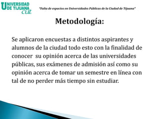 Se aplicaron encuestas a distintos aspirantes y
alumnos de la ciudad todo esto con la finalidad de
conocer su opinión acerca de las universidades
públicas, sus exámenes de admisión así como su
opinión acerca de tomar un semestre en línea con
tal de no perder más tiempo sin estudiar.
“Falta de espacios en Universidades Públicas de la Ciudad de Tijuana”
 