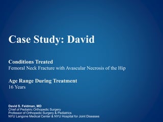 Case Study: David
Conditions Treated
Femoral Neck Fracture with Avascular Necrosis of the Hip
Age Range During Treatment
16 Years
David S. Feldman, MD
Chief of Pediatric Orthopedic Surgery
Professor of Orthopedic Surgery & Pediatrics
NYU Langone Medical Center & NYU Hospital for Joint Diseases
 
