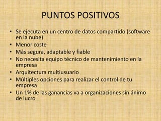 PUNTOS POSITIVOS
• Se ejecuta en un centro de datos compartido (software
  en la nube)
• Menor coste
• Más segura, adaptable y fiable
• No necesita equipo técnico de mantenimiento en la
  empresa
• Arquitectura multiusuario
• Múltiples opciones para realizar el control de tu
  empresa
• Un 1% de las ganancias va a organizaciones sin ánimo
  de lucro
 