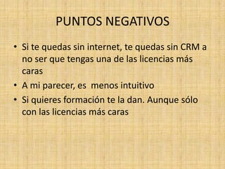 PUNTOS NEGATIVOS
• Si te quedas sin internet, te quedas sin CRM a
  no ser que tengas una de las licencias más
  caras
• A mi parecer, es menos intuitivo
• Si quieres formación te la dan. Aunque sólo
  con las licencias más caras
 