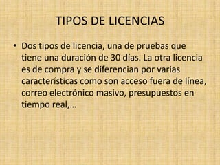 TIPOS DE LICENCIAS
• Dos tipos de licencia, una de pruebas que
  tiene una duración de 30 días. La otra licencia
  es de compra y se diferencian por varias
  características como son acceso fuera de línea,
  correo electrónico masivo, presupuestos en
  tiempo real,…
 