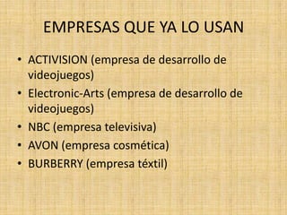 EMPRESAS QUE YA LO USAN
• ACTIVISION (empresa de desarrollo de
  videojuegos)
• Electronic-Arts (empresa de desarrollo de
  videojuegos)
• NBC (empresa televisiva)
• AVON (empresa cosmética)
• BURBERRY (empresa téxtil)
 
