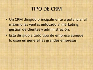 TIPO DE CRM
• Un CRM dirigido principalmente a potenciar al
  máximo las ventas enfocado al márketing,
  gestión de clientes y administración.
• Está dirigido a todo tipo de empresa aunque
  lo usan en general las grandes empresas.
 