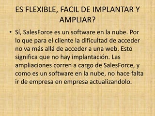 ES FLEXIBLE, FACIL DE IMPLANTAR Y
               AMPLIAR?
• Sí, SalesForce es un software en la nube. Por
  lo que para el cliente la dificultad de acceder
  no va más allá de acceder a una web. Esto
  significa que no hay implantación. Las
  ampliaciones corren a cargo de SalesForce, y
  como es un software en la nube, no hace falta
  ir de empresa en empresa actualizandolo.
 