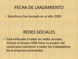 FECHA DE LANZAMIENTO
• SalesForce fue lanzado en el año 2000



             REDES SOCIALES
• Está enfocado a todas las redes sociales.
  Incluso el propio CRM tiene su propia red
  social para mantener a todos los trabajadores
  de la empresa conectados
 
