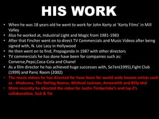 HIS WORK 
• When he was 18 years old he went to work for John Korty at ‘Korty Films’ in Mill 
Valley 
• Also he worked at, Industrial Light and Magic from 1981-1983 
• After that Fincher went on to direct TV Commercials and Music Videos after being 
signed with, N. Lee Lacy in Hollywood 
• He then went on to find, Propaganda in 1987 with other directors 
• TV commercials he has done have been for companies such as: 
Converse,Pepsi,Coca-Cola and Chanel 
• As a film director he has achieved huge successes with, Se7en(1995),Fight Club 
(1999) and Panic Room (2002) 
• The music videos he has directed for have been for world wide known artists such 
as : Madonna, The Rolling Stones, Michael Jackson, Aerosmith and Billy Idol 
• More recently he directed the video for Justin Timberlake’s and Jay-Z’s 
collaboration, Suit & Tie 
 