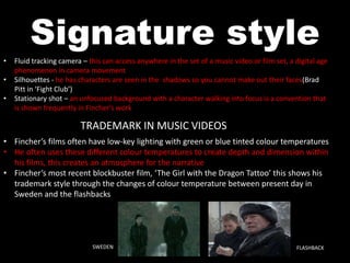 Signature style 
• Fluid tracking camera – this can access anywhere in the set of a music video or film set, a digital age 
phenomenon in camera movement 
• Silhouettes - he has characters are seen in the shadows so you cannot make out their faces(Brad 
Pitt in ‘Fight Club’) 
• Stationary shot – an unfocused background with a character walking into focus is a convention that 
is shown frequently in Fincher’s work 
TRADEMARK IN MUSIC VIDEOS 
• Fincher’s films often have low-key lighting with green or blue tinted colour temperatures 
• He often uses these different colour temperatures to create depth and dimension within 
his films, this creates an atmosphere for the narrative 
• Fincher’s most recent blockbuster film, ‘The Girl with the Dragon Tattoo’ this shows his 
trademark style through the changes of colour temperature between present day in 
Sweden and the flashbacks 
SWEDEN FLASHBACK 
 