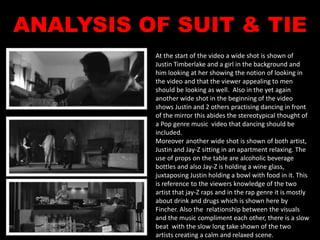 ANALYSIS OF SUIT & TIE 
At the start of the video a wide shot is shown of 
Justin Timberlake and a girl in the background and 
him looking at her showing the notion of looking in 
the video and that the viewer appealing to men 
should be looking as well. Also in the yet again 
another wide shot in the beginning of the video 
shows Justin and 2 others practising dancing in front 
of the mirror this abides the stereotypical thought of 
a Pop genre music video that dancing should be 
included. 
Moreover another wide shot is shown of both artist, 
Justin and Jay-Z sitting in an apartment relaxing. The 
use of props on the table are alcoholic beverage 
bottles and also Jay-Z is holding a wine glass, 
juxtaposing Justin holding a bowl with food in it. This 
is reference to the viewers knowledge of the two 
artist that jay-Z raps and in the rap genre it is mostly 
about drink and drugs which is shown here by 
Fincher. Also the relationship between the visuals 
and the music compliment each other, there is a slow 
beat with the slow long take shown of the two 
artists creating a calm and relaxed scene. 
 