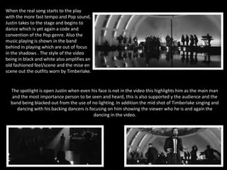 When the real song starts to the play 
with the more fast tempo and Pop sound, 
Justin takes to the stage and begins to 
dance which is yet again a code and 
convention of the Pop genre. Also the 
music playing is shown in the band 
behind in playing which are out of focus 
in the shadows . The style of the video 
being in black and white also amplifies an 
old fashioned feel/scene and the mise en 
scene out the outfits worn by Timberlake. 
The spotlight is open Justin when even his face is not in the video this highlights him as the main man 
and the most importance person to be seen and heard, this is also supported y the audience and the 
band being blacked out from the use of no lighting. In addition the mid shot of Timberlake singing and 
dancing with his backing dancers is focusing on him showing the viewer who he is and again the 
dancing in the video. 
 