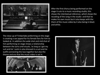 After the first chorus being performed on the 
stage it cuts to a music recording studio, this 
shows the intertextual reference, which shows the 
recoding of the song in the studio and that he 
makes his own music but it also keeps with the 
them of the music video by it also being in black 
and white. 
The close up of Timberlake preforming on the stage 
is creating a sex appeal for his female fans for him to 
looked at. In addition the wide shot and mid shot of 
him performing on stage shows a relationship 
between the lyrics and visuals, ‘as long as I got my 
suit and tie’. Justin is also dressed in a suit and tie 
outfit connecting the two together but also the 
theme and era that the music video is set in. 
 