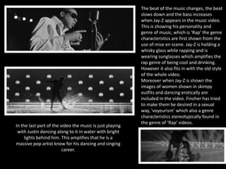 The beat of the music changes, the beat 
slows down and the bass increases 
when Jay-Z appears in the music video. 
This is showing his personality and 
genre of music, which is ‘Rap’ the genre 
characteristics are first shown from the 
use of mise en scene. Jay-Z is holding a 
whisky glass while rapping and is 
wearing sunglasses which amplifies the 
rap genre of being cool and drinking. 
However it also fits in with the old style 
of the whole video. 
Moreover when Jay-Z is shown the 
images of women shown in skimpy 
outfits and dancing erotically are 
included in the video. Fincher has tried 
to make them be desired in a sexual 
way, 'voyeurism’ which also a genre 
characteristics stereotypically found in 
the genre of ‘Rap’ videos. 
In the last part of the video the music is just playing 
with Justin dancing along to it in water with bright 
lights behind him. This amplifies that he is a 
massive pop artist know for his dancing and singing 
career. 
