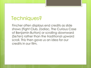 Techniques? 
Fincher often displays end credits as slide 
shows (Fight Club, Zodiac, The Curious Case 
of Benjamin Button) or scrolling downward 
(Se7en) rather than the traditional upward 
scroll. This then gave us an idea for our 
credits in our film. 
 