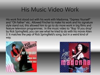 His Music Video Work
His work first stood out with his work with Madonna, ‘’Express Yourself’’
and ‘’Oh Father’’ etc.. Allowed Fincher to make his work and his signature
style stand out, this allowed him to go to do more work in big films and
feature television programmes. In the music video to ‘’Bop 'til you drop’’
by Rick Springfield, you can see what he tried to do with his movie Alien
3. It matches the pep of Rick Springfield’s song, but in a weird kind of
way.
 