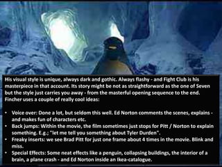 His visual style is unique, always dark and gothic. Always flashy - and Fight Club is his
masterpiece in that account. Its story might be not as straightforward as the one of Seven
but the style just carries you away - from the masterful opening sequence to the end.
Fincher uses a couple of really cool ideas:

• Voice over: Done a lot, but seldom this well. Ed Norton comments the scenes, explains -
  and makes fun of characters etc.
• Back jumps: Within the movie, the film sometimes just stops for Pitt / Norton to explain
  something. E.g.; "let me tell you something about Tyler Durden".
• Freaky inserts: we see Brad Pitt for just one frame about 4 times in the movie. Blink and
  miss.
• Special Effects: Some neat effects like a penguin, collapsing buildings, the interior of a
  brain, a plane crash - and Ed Norton inside an Ikea-catalogue.
 