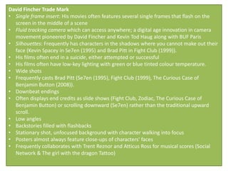 David Fincher Trade Mark
• Single frame insert: His movies often features several single frames that flash on the
  screen in the middle of a scene
• Fluid tracking camera which can access anywhere; a digital age innovation in camera
  movement pioneered by David Fincher and Kevin Tod Haug along with BUF Paris
• Silhouettes: Frequently has characters in the shadows where you cannot make out their
  face (Kevin Spacey in Se7en (1995) and Brad Pitt in Fight Club (1999)).
• His films often end in a suicide, either attempted or successful
• His films often have low-key lighting with green or blue tinted colour temperature.
• Wide shots
• Frequently casts Brad Pitt (Se7en (1995), Fight Club (1999), The Curious Case of
  Benjamin Button (2008)).
• Downbeat endings
• Often displays end credits as slide shows (Fight Club, Zodiac, The Curious Case of
  Benjamin Button) or scrolling downward (Se7en) rather than the traditional upward
  scroll.
• Low angles
• Backstories filled with flashbacks
• Stationary shot, unfocused background with character walking into focus
• Posters almost always feature close-ups of characters' faces
• Frequently collaborates with Trent Reznor and Atticus Ross for musical scores (Social
  Network & The girl with the dragon Tattoo)
 