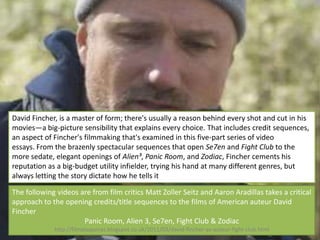David Fincher, is a master of form; there's usually a reason behind every shot and cut in his
movies—a big-picture sensibility that explains every choice. That includes credit sequences,
an aspect of Fincher's filmmaking that's examined in this five-part series of video
essays. From the brazenly spectacular sequences that open Se7en and Fight Club to the
more sedate, elegant openings of Alien³, Panic Room, and Zodiac, Fincher cements his
reputation as a big-budget utility infielder, trying his hand at many different genres, but
always letting the story dictate how he tells it

The following videos are from film critics Matt Zoller Seitz and Aaron Aradillas takes a critical
approach to the opening credits/title sequences to the films of American auteur David
Fincher
                      Panic Room, Alien 3, Se7en, Fight Club & Zodiac
             http://filmataquinas.blogspot.co.uk/2011/03/david-fincher-as-auteur-fight-club.html
 