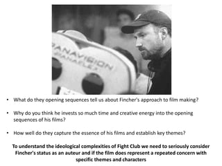 • What do they opening sequences tell us about Fincher's approach to film making?

• Why do you think he invests so much time and creative energy into the opening
  sequences of his films?

• How well do they capture the essence of his films and establish key themes?

  To understand the ideological complexities of Fight Club we need to seriously consider
   Fincher's status as an auteur and if the film does represent a repeated concern with
                              specific themes and characters
 