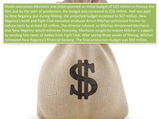 Studio executives Mechanic and Ziskin planned an initial budget of $23 million to finance the
film, but by the start of production, the budget was increased to $50 million. Half was paid
by New Regency, but during filming, the projected budget escalated to $67 million. New
Regency's head and Fight Club executive producer Arnon Milchan petitioned Fincher to
reduce costs by at least $5 million. The director refused, so Milchan threatened Mechanic
that New Regency would withdraw financing. Mechanic sought to restore Milchan's support
by sending him tapes of dailies from Fight Club. After seeing three weeks of filming, Milchan
reinstated New Regency's financial backing. The final production budget was $63 million.
 