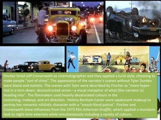 Fincher hired Jeff Cronenweth as cinematographer and they applied a lurid style, choosing to
make people "sort of shiny". The appearance of the narrator's scenes without Tyler Durden
were bland and realistic. The scenes with Tyler were described by Fincher as "more hyper-
real in a torn-down, deconstructed sense—a visual metaphor of what [the narrator is]
heading into". The filmmakers used heavily desaturated colours in the
costuming, makeup, and art direction. Helena Bonham Carter wore opalescent makeup to
portray her romantic nihilistic character with a "smack-fiend patina". Fincher and
Cronenweth drew influences from the 1973 film American Graffiti, which applied a mundane
look to night-time exteriors while simultaneously including a variety of colours.
 