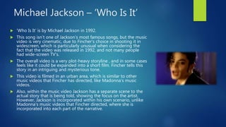 Michael Jackson – ‘Who Is It’
 ‘Who Is It’ is by Michael Jackson in 1992.
 This song isn’t one of Jackson’s most famous songs, but the music
video is very cinematic, due to Fincher’s choice in shooting it in
widescreen, which is particularly unusual when considering the
fact that the video was released in 1992, and not many people
had wide-screen TV’s.
 The overall video is a very plot-heavy storyline , and in some cases
feels like it could be expanded into a short film. Fincher tells this
story in an intriguing and mysterious tone.
 This video is filmed in an urban area, which is similar to other
music videos that Fincher has directed, like Madonna’s music
videos.
 Also, within the music video Jackson has a separate scene to the
actual story that is being told, showing the focus on the artist.
However, Jackson is incorporated within his own scenario, unlike
Madonna’s music videos that Fincher directed, where she is
incorporated into each part of the narrative.
 