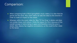 Comparison:
 When comparing both of Rick Springfield's music videos, it is clear that the
genres are the same. Also, both videos do take the ideas to the extreme in
order to make an impact on the viewer.
 Whereas, within the music video for ‘Bop ‘Til You Drop’ is darker and does
not contain these vivid colours. I think the reason for this is because of the
overall concept of aliens being in space and therefore more the area is
darker. Also, slavery has negative connotations, so this could further relate
to this factor.
 