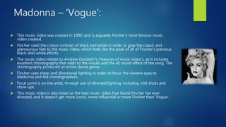Madonna – ‘Vogue’:
 This music video was created in 1990, and is arguably Fincher’s most famous music
video created.
 Fincher used the colour contrast of black and white in order to give the classic and
glamourous feel to the music video, which feels like the peak of all of Fincher’s previous
black-and-white efforts.
 The music video relates to Andrew Goodwin’s ‘Features of music video’s, as it includes
excellent choreography that adds to the visuals and the all round effect of the song. The
choreography produced an entire dance genre.
 Fincher uses sharp and directional lighting in order to focus the viewers eyes to
Madonna and the choreographers.
 Focal point is on the artist, through use of directed lighting, including mid-shots and
close-ups.
 This music video is also listed as the best music video that David Fincher has ever
directed, and it doesn’t get more iconic, more influential or more Fincher than ‘Vogue’.
 