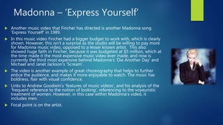 Madonna – ‘Express Yourself’
 Another music video that Fincher has directed is another Madonna song
‘Express Yourself’ in 1989.
 In this music video Fincher had a bigger budget to work with, which is clearly
shown. However, this isn’t a surprise as the studio will be willing to pay more
for Madonna music video, opposed to a lesser known artist. This also
showed huge faith in Fincher, because it was budgeted at $5 million, which at
the time made it the most expensive music video ever made, and now is
currently the third most expensive behind Madonna’s ‘Die Another Day’ and
Michael and Janet Jackson’s ‘Scream’.
 The video is another example of great choreography that helps to further
entice the audience, and makes it more enjoyable to watch. The music has
boldness, flair with visual confidence.
 Links to Andrew Goodwin’s ‘features of music videos’, and his analysis of the
‘frequent reference to the notion of looking’, referencing to the voyeuristic
treatment of women. However, in this case within Madonna’s video, it
includes men.
 Focal point is on the artist.
 