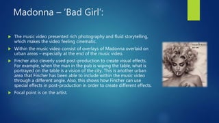 Madonna – ‘Bad Girl’:
 The music video presented rich photography and fluid storytelling,
which makes the video feeling cinematic.
 Within the music video consist of overlays of Madonna overlaid on
urban areas – especially at the end of the music video.
 Fincher also cleverly used post-production to create visual effects.
For example, when the man in the pub is wiping the table, what is
portrayed on the table is a vision of the city. This is another urban
area that Fincher has been able to include within the music video
through a different angle. Also, this shows how Fincher can use
special effects in post-production in order to create different effects.
 Focal point is on the artist.
 