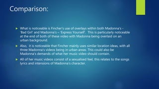 Comparison:
 What is noticeable is Fincher’s use of overlays within both Madonna's -
‘Bad Girl’ and Madonna’s – ‘Express Yourself’. This is particularly noticeable
at the end of both of these video with Madonna being overlaid on an
urban background.
 Also, it is noticeable that Fincher mainly uses similar location ideas, with all
three Madonna's videos being in urban areas. This could also be
Madonna’s demands of what her music video should contain.
 All of her music videos consist of a sexualised feel, this relates to the songs
lyrics and intensions of Madonna’s character.
 