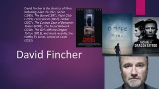 David Fincher
David Fincher is the director of films
including Alien 3 (1992), Se7en
(1995), The Game (1997), Fight Club
(1999), Panic Room (2002), Zodiac
(2007), The Curious Case of Benjamin
Button (2008), The Social Network
(2010), The Girl With the Dragon
Tattoo (2011), and most recently, the
Netflix TV series, House of Cards
(2013).
 