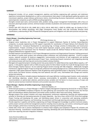  Background includes +13 yrs. project management, pipelines and facilities engineering with upstream and midstream
experience (conventional developments as well as unconventional shale plays) in both gas/liquids gathering systems and
transmission pipelines, project delivery performance metrics, benchmarking & process improvement, working for several
owner/operator companies as well as EPCM consulting engineering.
 Strengths include team work, communication skills, problem solving, project management fundamentals, with a focus on
execution planning & project controls, technical analysis and data visualization and construction management & contractor
oversight.
 Familiar with DOT CFR-192 & 195, ASME B31.3, B31.4, B31.8, ANSI B16.5, USACE & USFWS regs, Air Quality & City /
Municipalities and Utilities permitting, HCA (High Consequence Area) Studies and USA (Unusually Sensitive Area)
classifications; understanding of T&E (Threated & Endangered) species and mitigation and safe work practices and planning.
Project Manager - Pipelines & Facilities Engineering in Asset Integrity
Jan 2017 - Jul 2017 Centurion Pipeline, L.P. Houston, TX
 Performed job function as a Project Manager in Pipeline Integrity Management (Engineering Services) for In-Service Repair
Projects and DOT/PHMSA Compliance Programs for both gathering and transmission lines centered across the Permian
Basin and extending to delivery destinations and market centers located in West Texas and Cushing , Oklahoma.
 Manage projects from project initiation and scope development, preliminary engineering, planning and implementation
activities to directing and overseeing execution of project objectives. Key focus areas consist of FEL (Front-End Loading),
Project Framing and developing the scope, and identifying project drivers in conjunction with operating conditions,
scheduling and project frequency, cost forecasting, risk assessment and thorough planning and procedural development.
 Provide expertise in pipeline and facilities engineering and Project Management knowledge to perform technical analysis,
outline project controls and formal management practices including resource planning, cost control, contracting and supply
chain strategies, performance monitoring and up-to-date status reporting and full lifecycle tracking.
 Tasked with critical role in process development to enhance Asset Integrity and Compliance Program FEL activates and
Execution Planning. Contributions include dashboard reporting, identifying UDC (Unit Development Costs), benchmarking,
action item reporting and team integration initiatives.
SUMMARY
EXPERIENCE
D A V I D P A T R I C K F I T Z S I M M O N S
david_fitzsimmons@live.com
www.linkedin.com/in/davidfitzsimmons1
949-554-4272 Page 1 of 3
Project Manger - Consulting Engineering Team Lead
Jul 2017 - Jan 2018 STV Energy Services, Inc. Houston, TX
 Assigned senior leadership role in Project Management to support Midstream Pipeline & Facilities Owner/Operator
companies, to provide engineering and PM support responsible for coordination of Project Delivery (Full Lifecycle) from
Project Initiation & Conceptual Development to overseeing Engr. & Design activities & Deliverables and Construction
Implementation. Projects consisting of new build Capital Expansion projects, pump stations & distribution terminals,
pipeline gathering and transmission lines for Petroleum Liquids (Crude Oil, Refined Products & NGL’s) as well as Asset
Integrity & Maintenance Upgrade Projects.
 Provided expertise and advisement in core Project Management practices and Organizational Processes, holding paramount
the delivery of quality work product and achieving project milestones and cost/schedule objectives. Crucial to project
success, required consistent & hands-on engagement, communication and direction of task assignments and working
collaboratively to establish a High-Performance Project Team, maintaining forward momentum and integrating planning
and review processes with learning and constructive problem solving initiatives.
 Managed and supported projects including several new pump stations for added Natural Gas Liquids (NGLs) capacity, a 24”
approx. 2 mile pipeline segment with an HDD and pump system for Brine Water transfer for Crude Oil Storage (Cavern Salt
Dome Storage), Pipeline Exposure & Line Lowering Program (Creek Crossing) with E&S mitigation. Additionally managed
maintenance upgrade Program Project to bring tank outlet/rack line piping aboveground at a refined products terminal and
supported a high-capital expansion Pipeline Crude Oil gathering system greenfield project in Big Spring, TX with numerous
source points and lateral sections including new tank batteries and LACT units, intermediate tank storage and mainline
pumps and metering.
 Additional core functions included proposal development and scope definition involving project location onsite evaluation
and identifying objectives, project drivers, assessing constructability & operability considerations and providing
recommendation on optimal plan selection, potential process variables and risk factors to ensure accuracy of scope and
allow for precise business investment decisions and successful execution of the project.
 