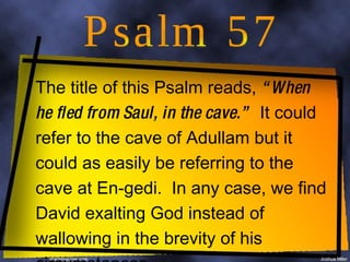 Psalm 57 The title of this Psalm reads,  “When he fled from Saul, in the cave.”   It could refer to the cave of Adullam but it could as easily be referring to the cave at En-gedi.  In any case, we find David exalting God instead of wallowing in the brevity of his circumstances 