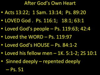 After God’s Own Heart Acts 13:22;  1 Sam. 13:14;  Ps. 89:20 LOVED God .  Ps. 116:1;  18:1; 63:1 Loved God’s people – Ps. 119:63; 42:4 Loved the WORD – Ps. 119:97 Loved God’s HOUSE – Ps. 84:1-2 Loved his fellow men – 1K. 5:1-2; 2S 10:1 Sinned deeply – repented deeply Ps. 51 