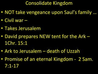 Consolidate Kingdom NOT take vengeance upon Saul’s family …  Civil war –  Takes Jerusalem  David prepares NEW tent for the Ark – 1Chr. 15:1  Ark to Jerusalem – death of Uzzah Promise of an eternal Kingdom -  2 Sam. 7:1-17 