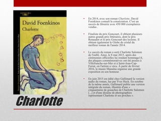 Charlotte
• En 2014, avec son roman Charlotte, David
Foenkinos connaît la consécration. C'est un
succès de librairie avec 450 000 exemplaires
vendus .
• Finaliste du prix Goncourt, il obtient plusieurs
autres grands prix littéraires, dont le prix
Renaudot et le prix Goncourt des lycéens. Il
obtient également le Globe de cristal du
meilleur roman de l'année 2014.
• Le succès du roman a sorti Charlotte Salomon
de l'oubli. Ainsi, le 8 mai 2015, après des
cérémonies officielles lui rendant hommage14,
des plaques commémoratives ont été posées à
Villefranche-sur-Mer et à Saint-Jean-Cap-
Ferrat, où l'artiste a vécu. À partir de février
2016, le musée Masséna organise une grande
exposition en son honneur.
• En juin 2015 est édité chez Gallimard la version
audio du roman, lue par Yves Heck. En octobre
de la même année, Gallimard publie une version
intégrale du roman, illustrée d'une «
cinquantaine de gouaches de Charlotte Salomon
[...] et d'une dizaine de photographies
représentant Charlotte et ses proches ».
 