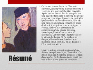 Résumé
• Ce roman retrace la vie de Charlotte
Salomon, jeune peintre allemande morte à
vingt-six ans alors qu'elle était enceinte.
Après une enfance à Berlin marquée par
une tragédie familiale, Charlotte est exclue
progressivement par les nazis de toutes les
sphères de la société allemande. Elle vit
une passion amoureuse fondatrice, avant
de devoir tout quitter pour se réfugier en
France. Exilée, elle entreprend la
composition d'une œuvre picturale
autobiographique d'une modernité
fascinante, Leben? oder Theater? (Est-ce
la vie ou du théâtre ?). Se sachant en
danger, elle confie ses dessins à son
médecin, le Dr Moridis, en lui disant : «
C'est toute ma vie ».
• L'œuvre est un portrait saisissant d'une
femme exceptionnelle, et l'évocation d'un
destin tragique. Charlotte est aussi le récit
d'une quête. Celle d'un écrivain hanté par
une artiste, et qui part à sa recherche
 