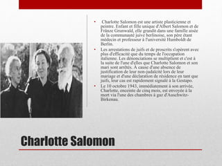 Charlotte Salomon
• Charlotte Salomon est une artiste plasticienne et
peintre. Enfant et fille unique d'Albert Salomon et de
Fränze Grunwald, elle grandit dans une famille aisée
de la communauté juive berlinoise, son père étant
médecin et professeur à l'université Humboldt de
Berlin.
• Les arrestations de juifs et de proscrits s'opèrent avec
plus d'efficacité que du temps de l'occupation
italienne. Les dénonciations se multiplient et c'est à
la suite de l'une d'elles que Charlotte Salomon et son
mari sont arrêtés. À cause d'une absence de
justification de leur non-judaïcité lors de leur
mariage et d'une déclaration de résidence en tant que
juifs, leur cas est rapidement signalé à la Gestapo.
• Le 10 octobre 1943, immédiatement à son arrivée,
Charlotte, enceinte de cinq mois, est envoyée à la
mort via l'une des chambres à gaz d'Auschwitz-
Birkenau.
 