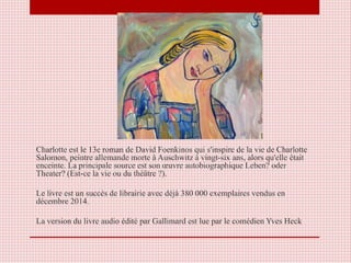 Charlotte est le 13e roman de David Foenkinos qui s'inspire de la vie de Charlotte
Salomon, peintre allemande morte à Auschwitz à vingt-six ans, alors qu'elle était
enceinte. La principale source est son œuvre autobiographique Leben? oder
Theater? (Est-ce la vie ou du théâtre ?).
Le livre est un succès de librairie avec déjà 380 000 exemplaires vendus en
décembre 2014.
La version du livre audio édité par Gallimard est lue par le comédien Yves Heck
 