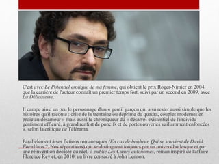 C'est avec Le Potentiel érotique de ma femme, qui obtient le prix Roger-Nimier en 2004,
que la carrière de l'auteur connaît un premier temps fort, suivi par un second en 2009, avec
La Délicatesse.
Il campe ainsi un peu le personnage d'un « gentil garçon qui a su rester aussi simple que les
histoires qu'il raconte : crise de la trentaine ou déprime du quadra, couples modernes en
proie au désamour » mais aussi le chroniqueur du « désarroi existentiel de l'individu
gentiment effleuré, à grand renfort de poncifs et de portes ouvertes vaillamment enfoncées
», selon la critique de Télérama.
Parallèlement à ses fictions romanesques (En cas de bonheur, Qui se souvient de David
Foenkinos ?, Nos séparations) qui se distinguent toujours par un univers burlesque et par
une réinvention décalée du réel, il publie Les Cœurs autonomes, roman inspiré de l'affaire
Florence Rey et, en 2010, un livre consacré à John Lennon.
 