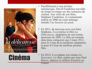 Cinéma
• Parallèlement à son écriture
romanesque, David Foenkinos travaille
de temps en temps sur des scénarios de
cinéma. Aux côtés de son frère,
Stéphane Foenkinos, il a notamment
réalisé en 2006 un court métrage,
intitulé Une histoire de pieds.
• En 2011, de nouveau avec son frère
Stéphane, il co-réalise le film La
Délicatesse, adaptation de son roman
éponyme de 2009. Le film est nommé
dans deux catégories aux Césars 2012,
pour le César de la meilleure adaptation,
et pour le César du meilleur premier
film.
• En 2014, il co-adapte son roman Les
Souvenirs. Le film, réalisé par Jean-Paul
Rouve, dépasse le million d'entrées en
France.
 