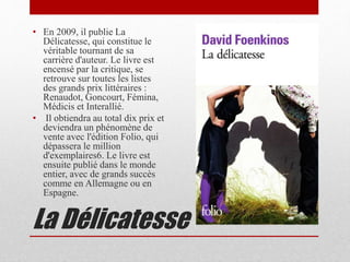 La Délicatesse
• En 2009, il publie La
Délicatesse, qui constitue le
véritable tournant de sa
carrière d'auteur. Le livre est
encensé par la critique, se
retrouve sur toutes les listes
des grands prix littéraires :
Renaudot, Goncourt, Fémina,
Médicis et Interallié.
• Il obtiendra au total dix prix et
deviendra un phénomène de
vente avec l'édition Folio, qui
dépassera le million
d'exemplaires6. Le livre est
ensuite publié dans le monde
entier, avec de grands succès
comme en Allemagne ou en
Espagne.
 