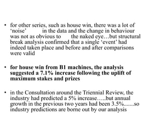 • for other series, such as house win, there was a lot of
‘noise’ in the data and the change in behaviour
was not as obvious to the naked eye…but structural
break analysis confirmed that a single ‘event’ had
indeed taken place and before and after comparisons
were valid
• for house win from B1 machines, the analysis
suggested a 7.1% increase following the uplift of
maximum stakes and prizes
• in the Consultation around the Triennial Review, the
industry had predicted a 5% increase…..but annual
growth in the previous two years had been 3.5%.......so
industry predictions are borne out by our analysis
 