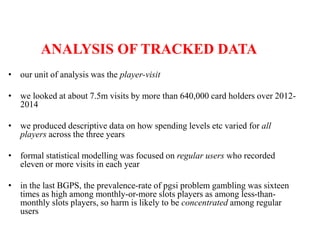 ANALYSIS OF TRACKED DATA
• our unit of analysis was the player-visit
• we looked at about 7.5m visits by more than 640,000 card holders over 2012-
2014
• we produced descriptive data on how spending levels etc varied for all
players across the three years
• formal statistical modelling was focused on regular users who recorded
eleven or more visits in each year
• in the last BGPS, the prevalence-rate of pgsi problem gambling was sixteen
times as high among monthly-or-more slots players as among less-than-
monthly slots players, so harm is likely to be concentrated among regular
users
 