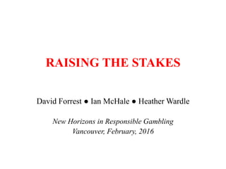 RAISING THE STAKES
David Forrest ● Ian McHale ● Heather Wardle
New Horizons in Responsible Gambling
Vancouver, February, 2016
 