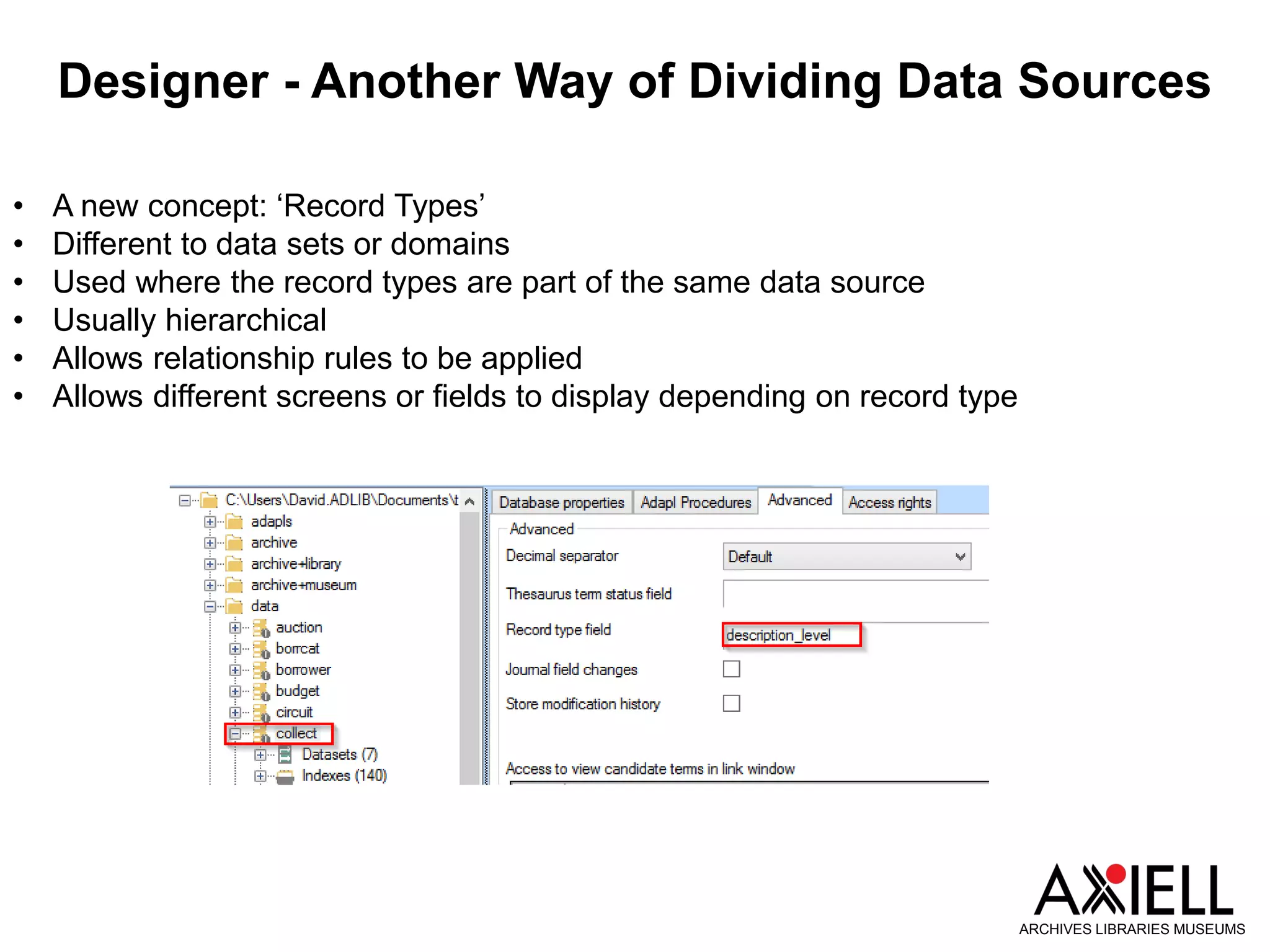 Designer - Another Way of Dividing Data Sources
ARCHIVES LIBRARIES MUSEUMS
• A new concept: ‘Record Types’
• Different to data sets or domains
• Used where the record types are part of the same data source
• Usually hierarchical
• Allows relationship rules to be applied
• Allows different screens or fields to display depending on record type
 