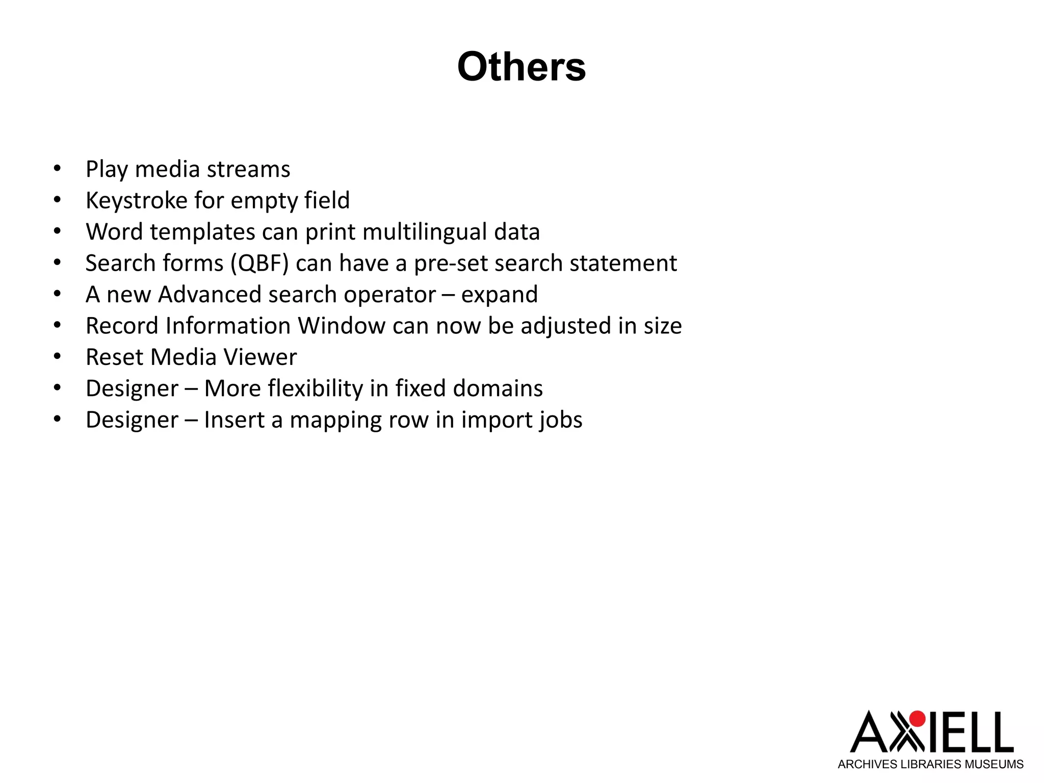 Others
ARCHIVES LIBRARIES MUSEUMS
• Play media streams
• Keystroke for empty field
• Word templates can print multilingual data
• Search forms (QBF) can have a pre-set search statement
• A new Advanced search operator – expand
• Record Information Window can now be adjusted in size
• Reset Media Viewer
• Designer – More flexibility in fixed domains
• Designer – Insert a mapping row in import jobs
 