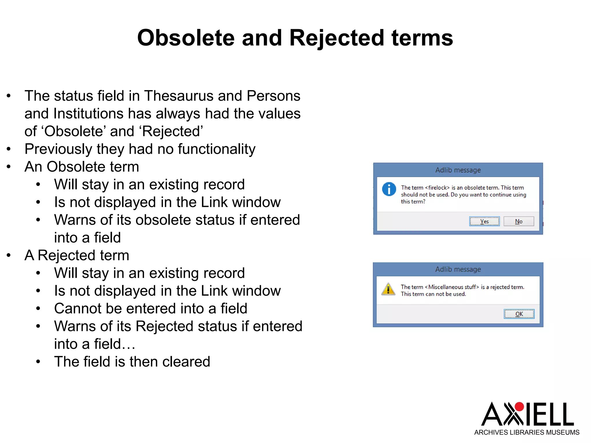 Obsolete and Rejected terms
ARCHIVES LIBRARIES MUSEUMS
• The status field in Thesaurus and Persons
and Institutions has always had the values
of ‘Obsolete’ and ‘Rejected’
• Previously they had no functionality
• An Obsolete term
• Will stay in an existing record
• Is not displayed in the Link window
• Warns of its obsolete status if entered
into a field
• A Rejected term
• Will stay in an existing record
• Is not displayed in the Link window
• Cannot be entered into a field
• Warns of its Rejected status if entered
into a field…
• The field is then cleared
 