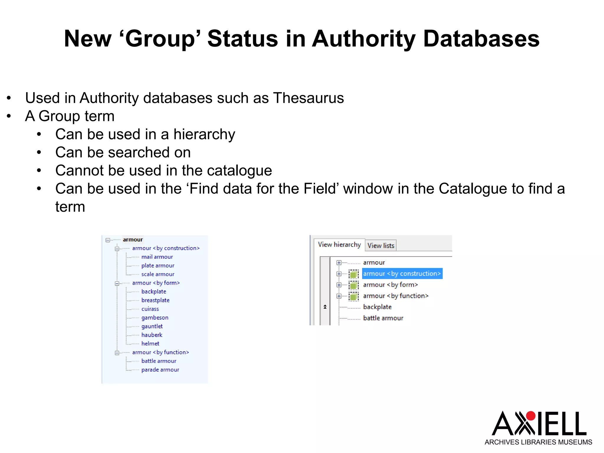 New ‘Group’ Status in Authority Databases
ARCHIVES LIBRARIES MUSEUMS
• Used in Authority databases such as Thesaurus
• A Group term
• Can be used in a hierarchy
• Can be searched on
• Cannot be used in the catalogue
• Can be used in the ‘Find data for the Field’ window in the Catalogue to find a
term
 