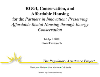 RGGI, Conservation, and
           Affordable Housing
for the Partners in Innovation: Preserving
Affordable Rental Housing through Energy
              Conservation

                       14 April 2010
                      David Farnsworth




                        The Regulatory Assistance Project
          Vermont ♦ Maine ♦ New Mexico ♦ California

                  Website: http://www.raponline.org
 